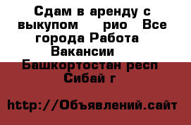 Сдам в аренду с выкупом kia рио - Все города Работа » Вакансии   . Башкортостан респ.,Сибай г.